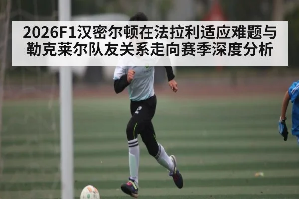 2026F1汉密尔顿在法拉利适应难题与勒克莱尔队友关系走向赛季深度分析 | c7c7